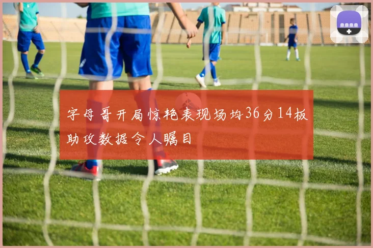 字母哥开局惊艳表现场均36分14板助攻数据令人瞩目