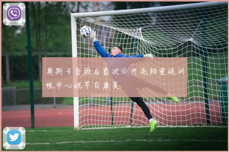 奥斯卡昏厥后首次公开亮相重返训练中心祝早日康复