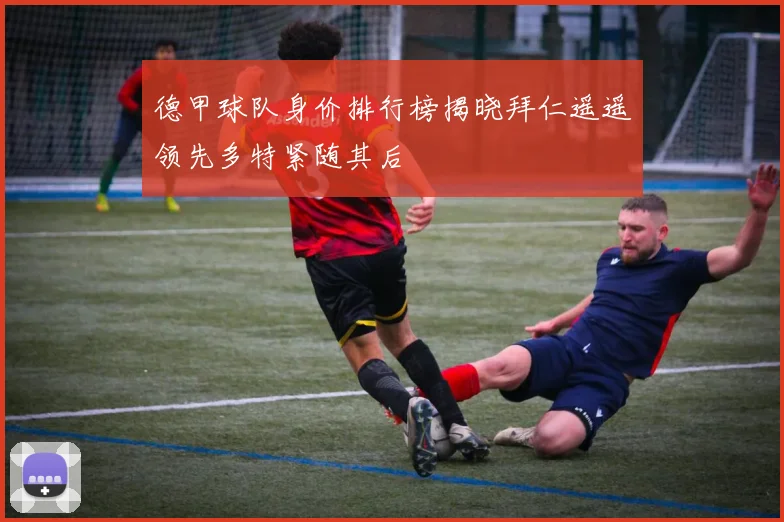 德甲球队身价排行榜揭晓拜仁遥遥领先多特紧随其后