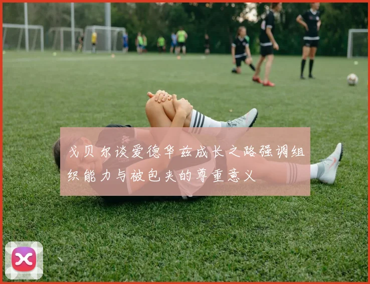 戈贝尔谈爱德华兹成长之路强调组织能力与被包夹的尊重意义