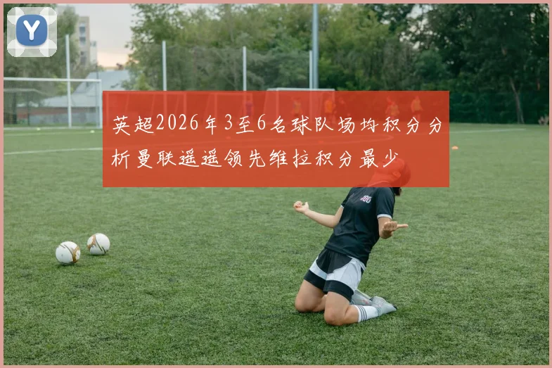 英超2026年3至6名球队场均积分分析曼联遥遥领先维拉积分最少
