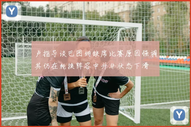卢指导谈巴图姆缺席比赛原因强调其仍在轮换阵容中并非状态下滑