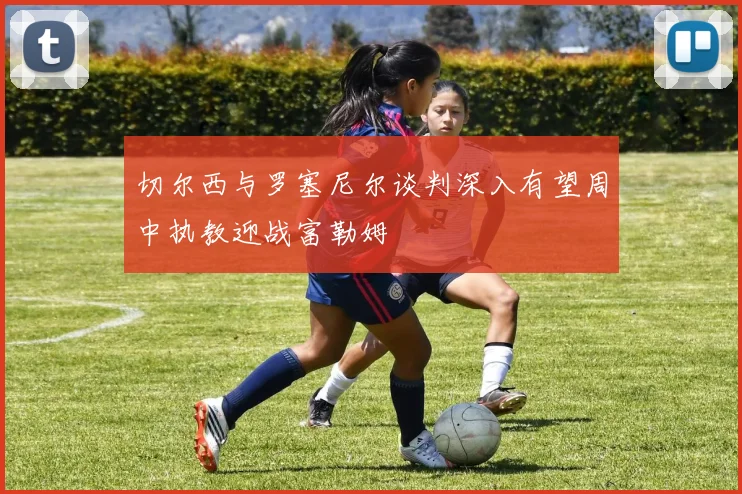 切尔西与罗塞尼尔谈判深入有望周中执教迎战富勒姆