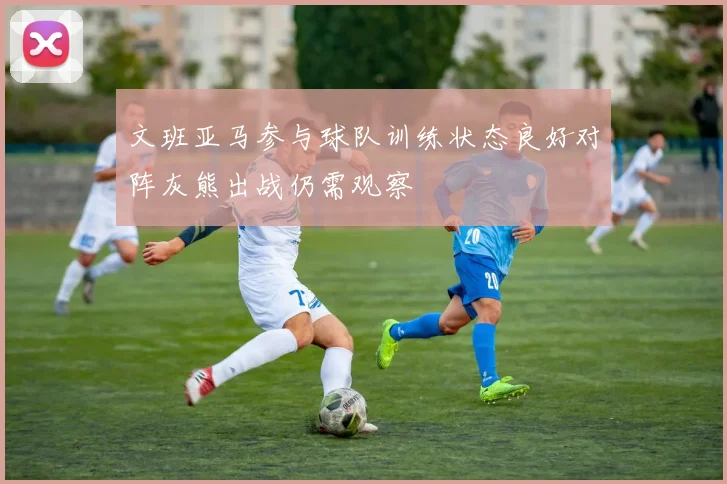 文班亚马参与球队训练状态良好对阵灰熊出战仍需观察