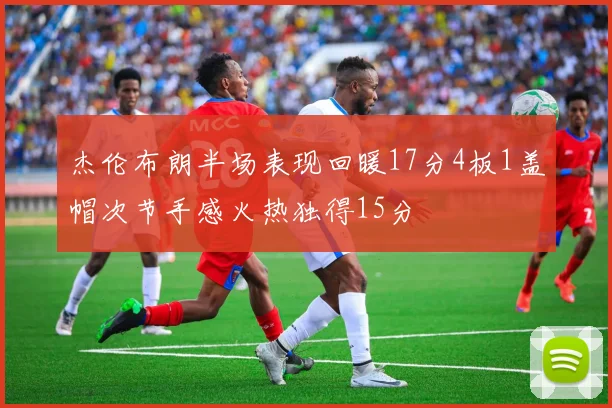 杰伦布朗半场表现回暖17分4板1盖帽次节手感火热独得15分