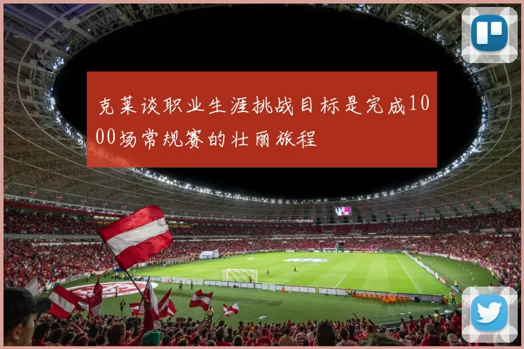 克莱谈职业生涯挑战目标是完成1000场常规赛的壮丽旅程