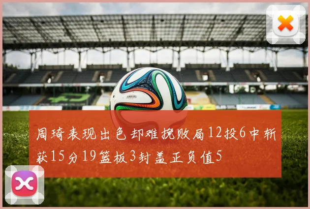 周琦表现出色却难挽败局12投6中斩获15分19篮板3封盖正负值5