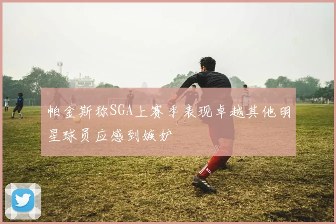 帕金斯称SGA上赛季表现卓越其他明星球员应感到嫉妒