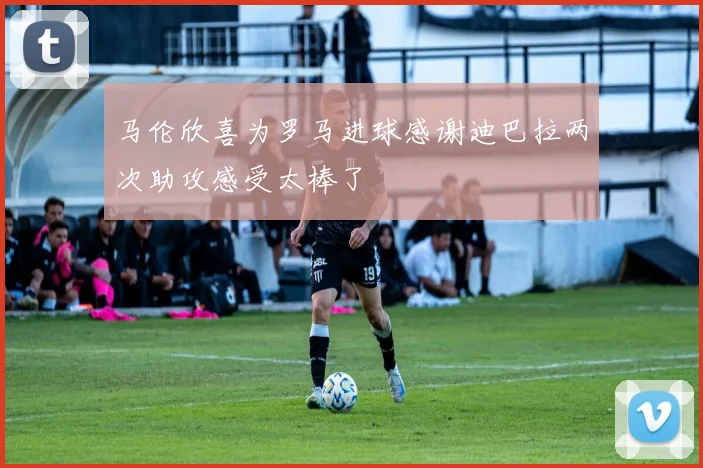 马伦欣喜为罗马进球感谢迪巴拉两次助攻感受太棒了