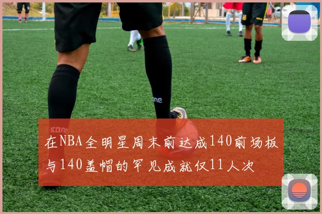 在NBA全明星周末前达成140前场板与140盖帽的罕见成就仅11人次