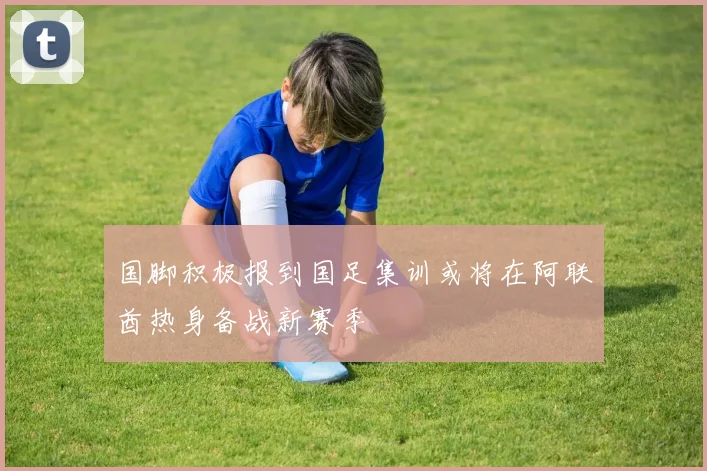 国脚积极报到国足集训或将在阿联酋热身备战新赛季