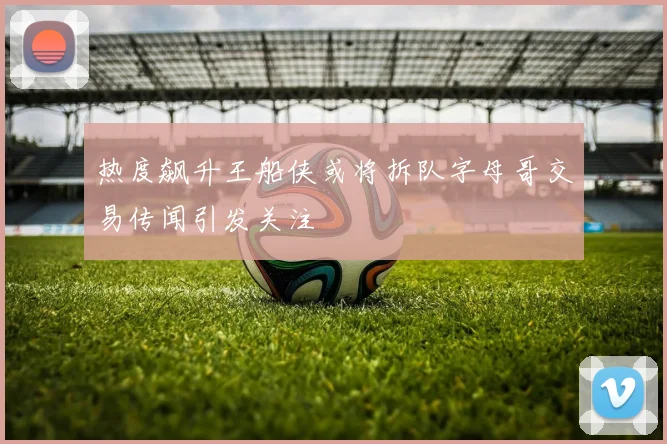 热度飙升王船侠或将拆队字母哥交易传闻引发关注