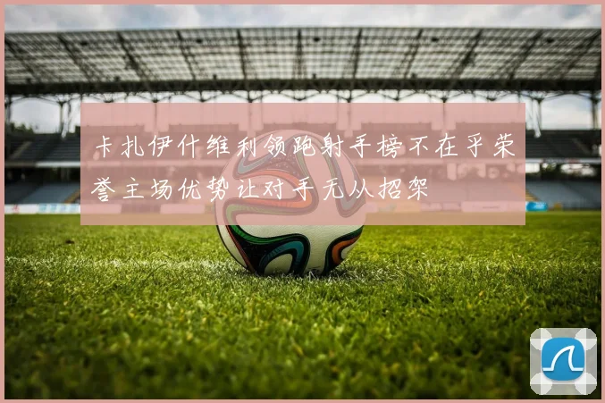 卡扎伊什维利领跑射手榜不在乎荣誉主场优势让对手无从招架
