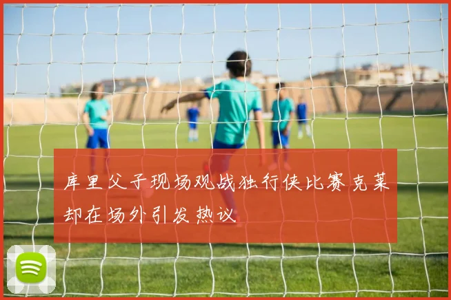 库里父子现场观战独行侠比赛克莱却在场外引发热议