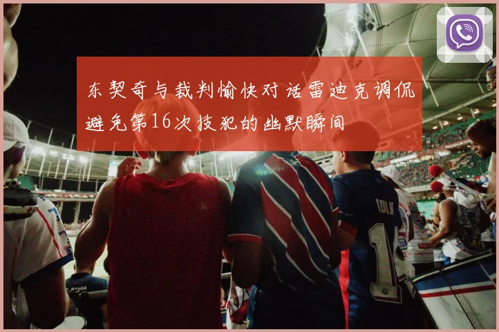 东契奇与裁判愉快对话雷迪克调侃避免第16次技犯的幽默瞬间