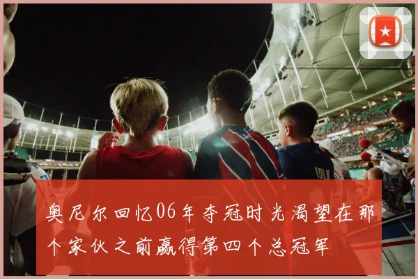 奥尼尔回忆06年夺冠时光渴望在那个家伙之前赢得第四个总冠军