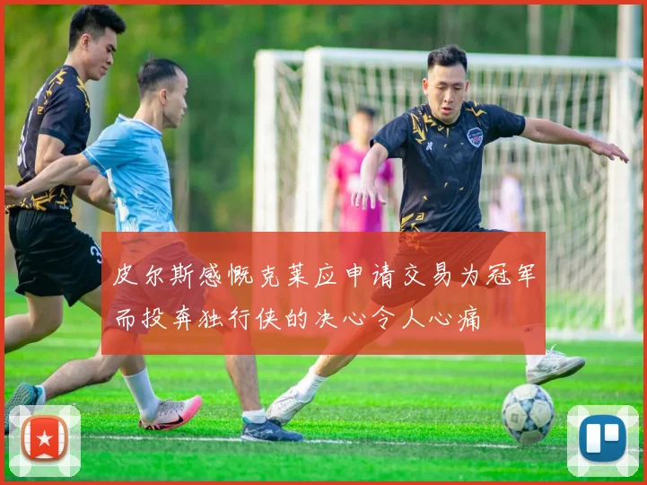 皮尔斯感慨克莱应申请交易为冠军而投奔独行侠的决心令人心痛