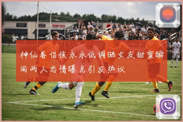 神仙眷侣侯永永低调晒女友甜蜜瞬间两人恋情曝光引发热议