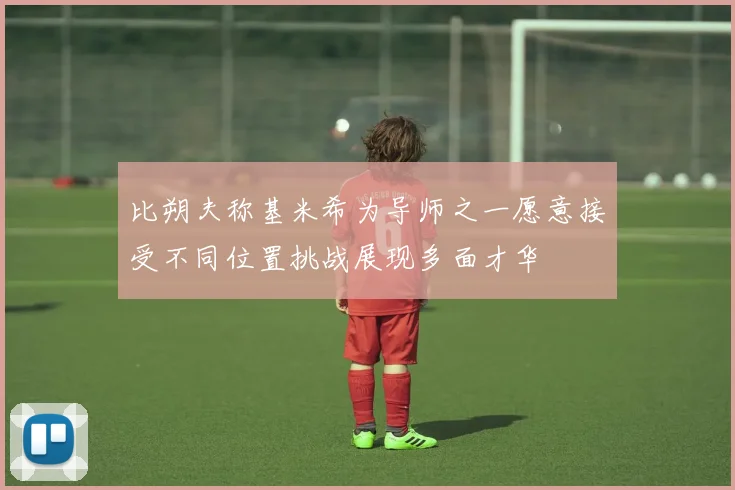 比朔夫称基米希为导师之一愿意接受不同位置挑战展现多面才华