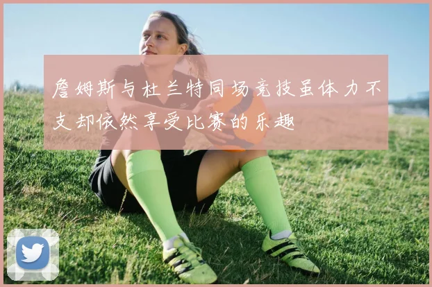 詹姆斯与杜兰特同场竞技虽体力不支却依然享受比赛的乐趣