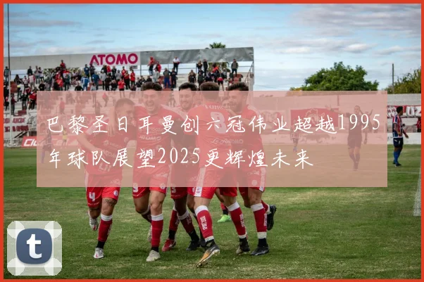 巴黎圣日耳曼创六冠伟业超越1995年球队展望2025更辉煌未来