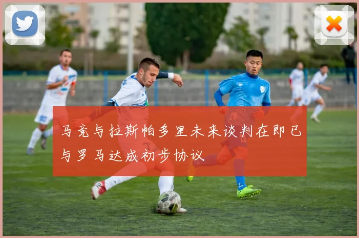 马竞与拉斯帕多里未来谈判在即已与罗马达成初步协议