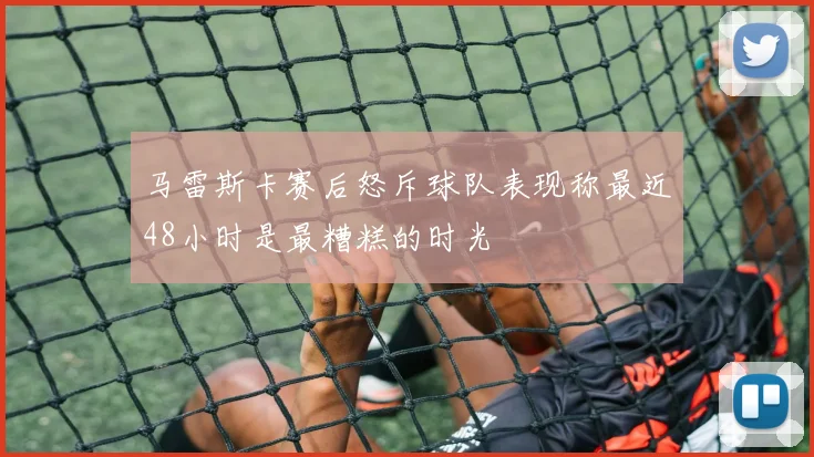 马雷斯卡赛后怒斥球队表现称最近48小时是最糟糕的时光