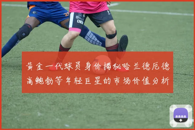 黄金一代球员身价揭秘哈兰德厄德高鲍勃等年轻巨星的市场价值分析