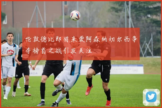 伦敦德比即将来袭阿森纳切尔西争夺榜首之战引发关注