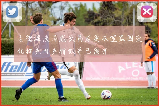 古德温谈马威交易后更衣室氛围变化称克内克特似乎已离开