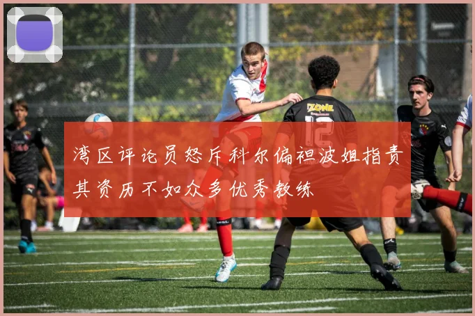 湾区评论员怒斥科尔偏袒波姐指责其资历不如众多优秀教练