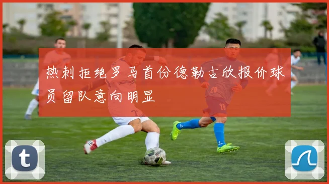 热刺拒绝罗马首份德勒古欣报价球员留队意向明显