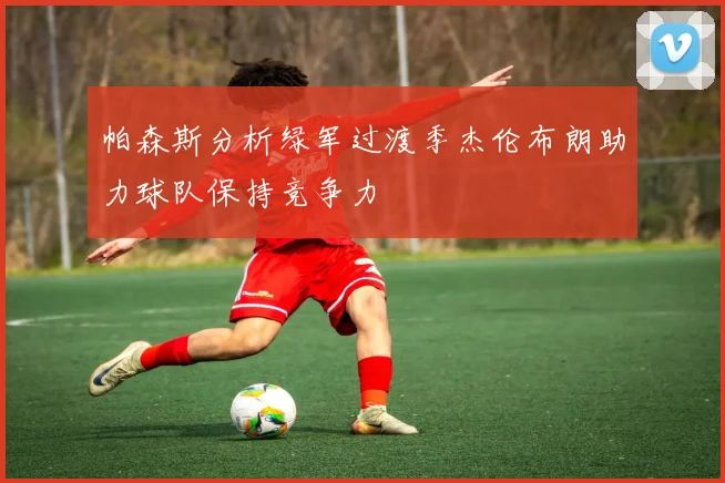 帕森斯分析绿军过渡季杰伦布朗助力球队保持竞争力