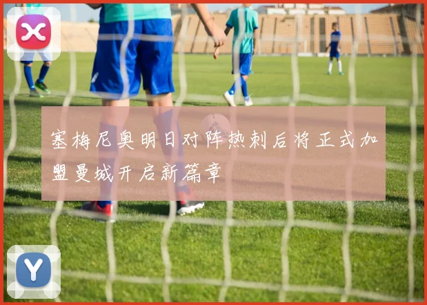 塞梅尼奥明日对阵热刺后将正式加盟曼城开启新篇章