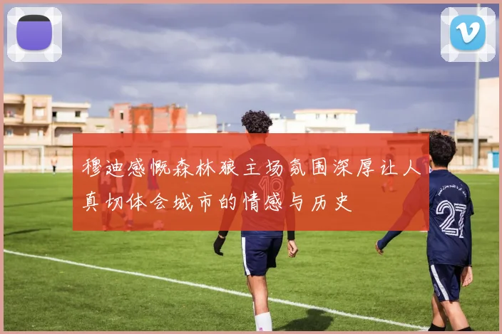 穆迪感慨森林狼主场氛围深厚让人真切体会城市的情感与历史